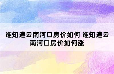 谁知道云南河口房价如何 谁知道云南河口房价如何涨